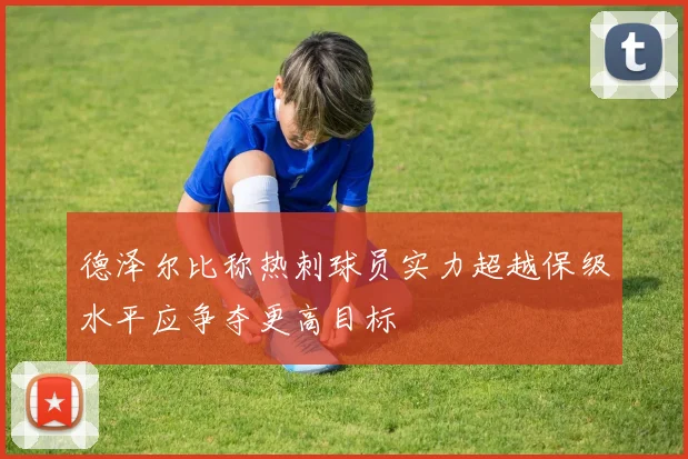 德泽尔比称热刺球员实力超越保级水平应争夺更高目标
