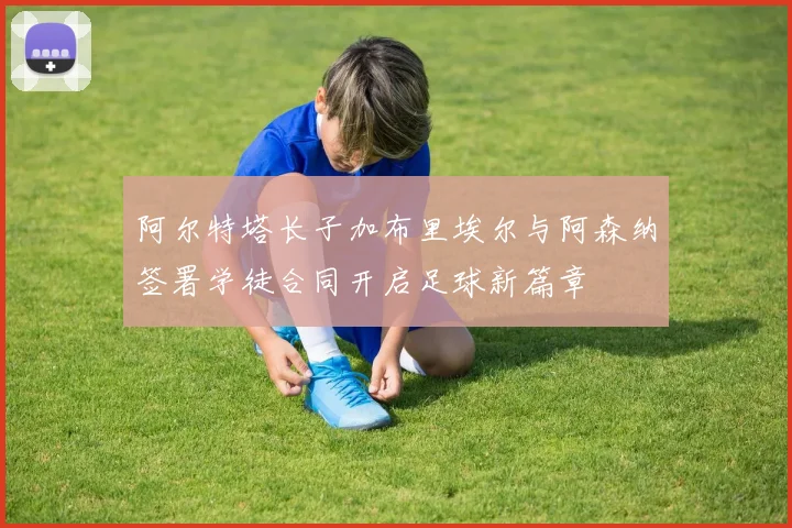 阿尔特塔长子加布里埃尔与阿森纳签署学徒合同开启足球新篇章