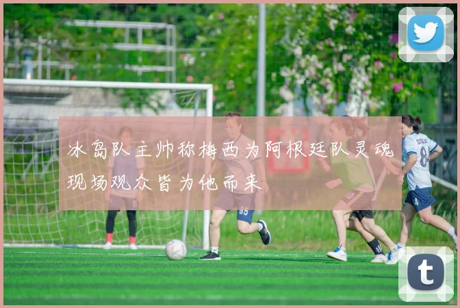 冰岛队主帅称梅西为阿根廷队灵魂现场观众皆为他而来
