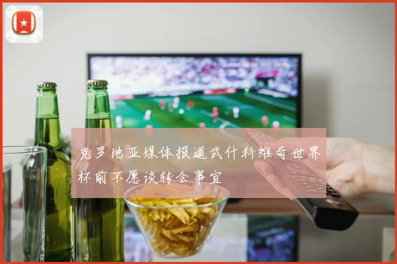 克罗地亚媒体报道武什科维奇世界杯前不愿谈转会事宜