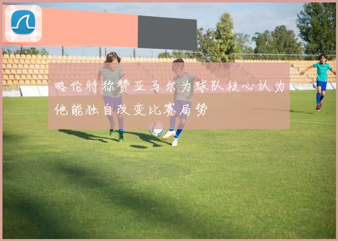 略伦特称赞亚马尔为球队核心认为他能独自改变比赛局势