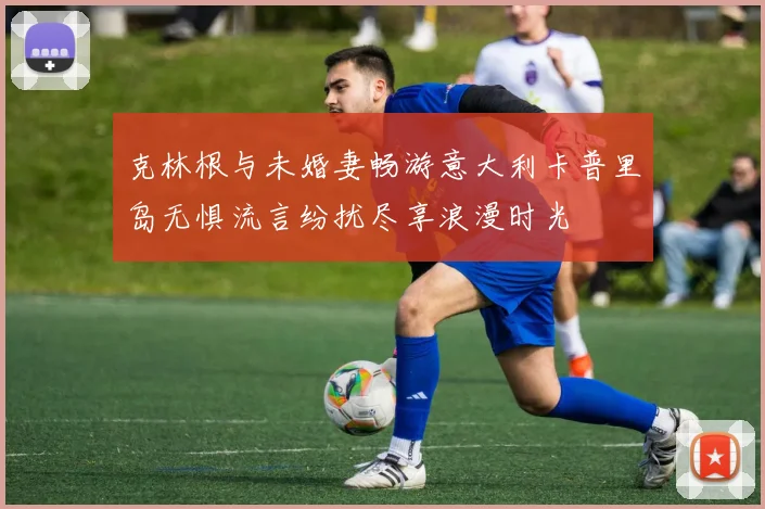 克林根与未婚妻畅游意大利卡普里岛无惧流言纷扰尽享浪漫时光
