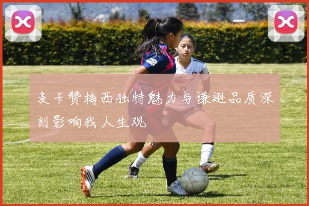 麦卡赞梅西独特魅力与谦逊品质深刻影响我人生观