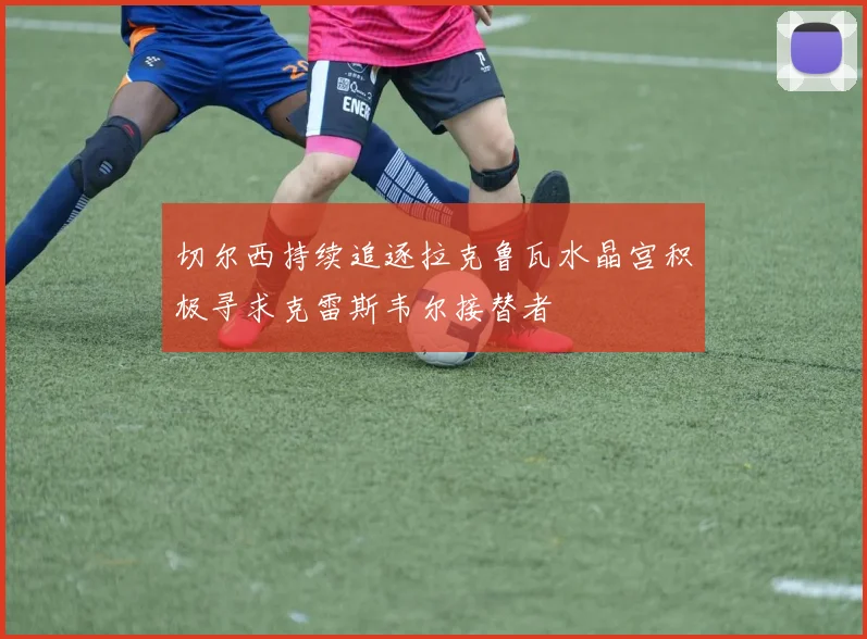 切尔西持续追逐拉克鲁瓦水晶宫积极寻求克雷斯韦尔接替者