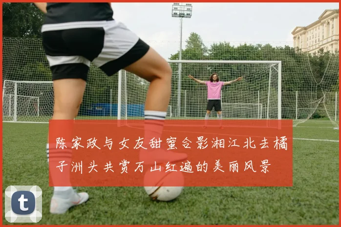 陈家政与女友甜蜜合影湘江北去橘子洲头共赏万山红遍的美丽风景