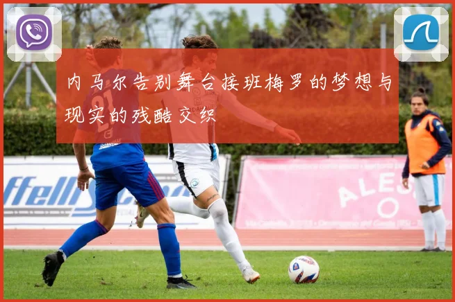 内马尔告别舞台接班梅罗的梦想与现实的残酷交织