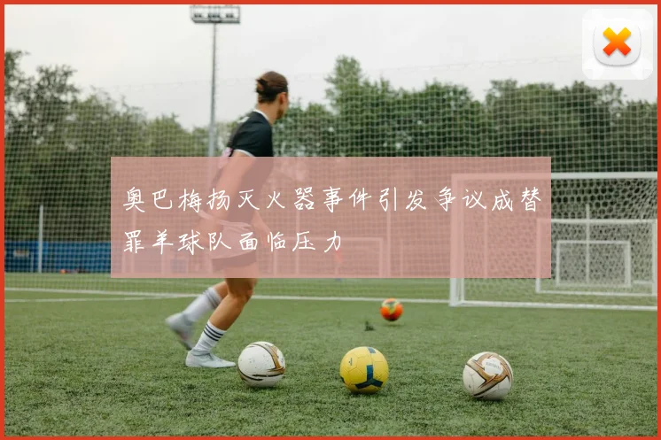 奥巴梅扬灭火器事件引发争议成替罪羊球队面临压力