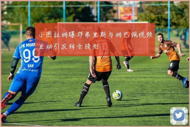 小图拉姆曝邓弗里斯与姆巴佩视频互动引发转会猜测