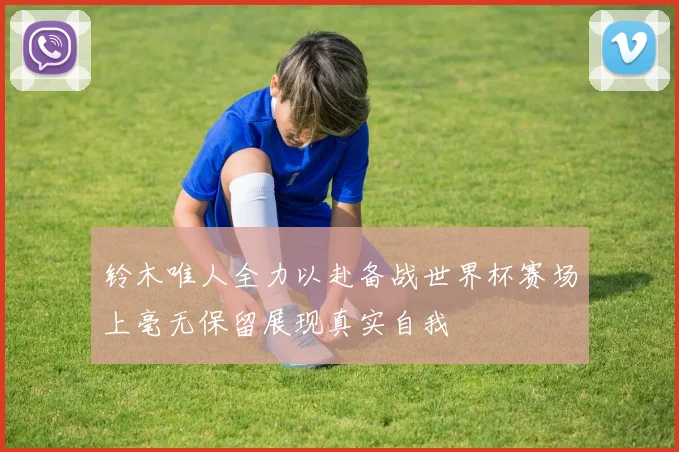 铃木唯人全力以赴备战世界杯赛场上毫无保留展现真实自我