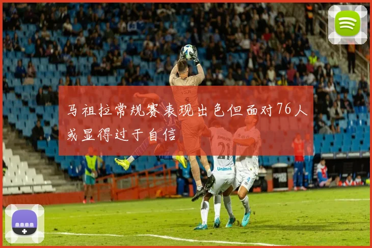马祖拉常规赛表现出色但面对76人或显得过于自信