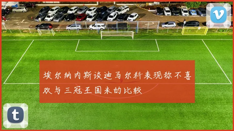 埃尔纳内斯谈迪马尔科表现称不喜欢与三冠王国米的比较