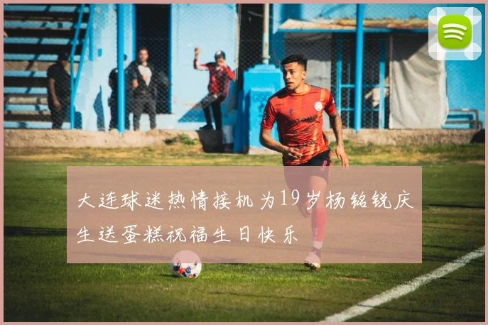 大连球迷热情接机为19岁杨铭锐庆生送蛋糕祝福生日快乐