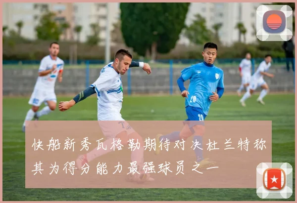 快船新秀瓦格勒期待对决杜兰特称其为得分能力最强球员之一