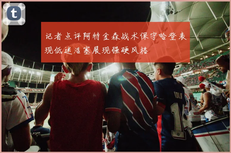 记者点评阿特金森战术保守哈登表现低迷活塞展现强硬风格
