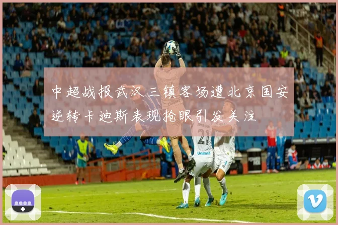 中超战报武汉三镇客场遭北京国安逆转卡迪斯表现抢眼引发关注