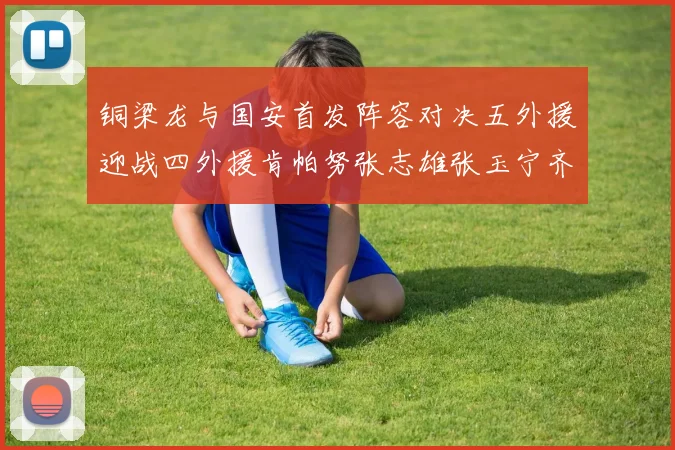 铜梁龙与国安首发阵容对决五外援迎战四外援肯帕努张志雄张玉宁齐上阵