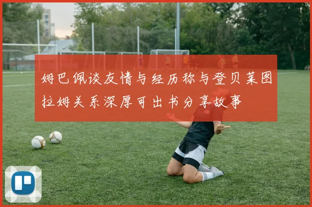 姆巴佩谈友情与经历称与登贝莱图拉姆关系深厚可出书分享故事