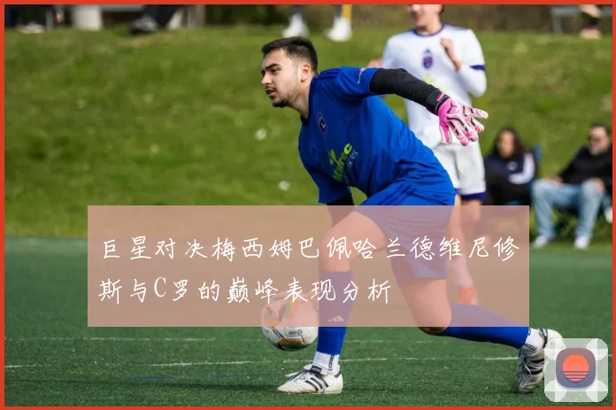 巨星对决梅西姆巴佩哈兰德维尼修斯与C罗的巅峰表现分析