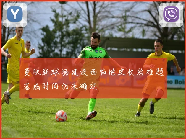 曼联新球场建设面临地皮收购难题落成时间仍未确定