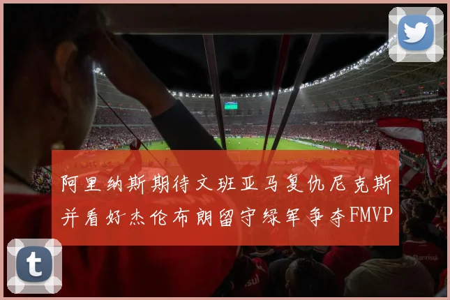 阿里纳斯期待文班亚马复仇尼克斯并看好杰伦布朗留守绿军争夺FMVP